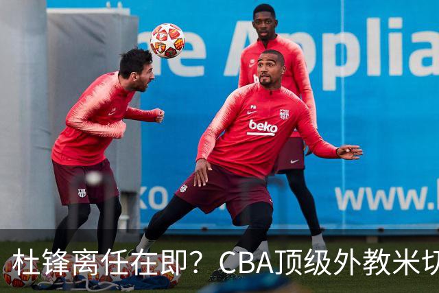 杜锋离任在即？CBA顶级外教米切尔或将加盟广东队，年薪预计破千万