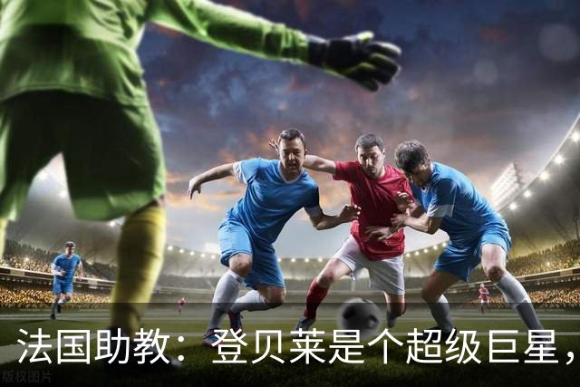 法国助教：登贝莱是个超级巨星，德尚将在明天回到球队指挥训练