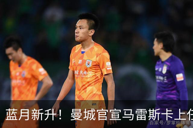 蓝月新升！曼城官宣马雷斯卡上任 第三次加盟签约三年