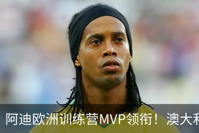 阿迪欧洲训练营MVP领衔！澳大利亚6月21日以年轻阵容对阵中国男篮