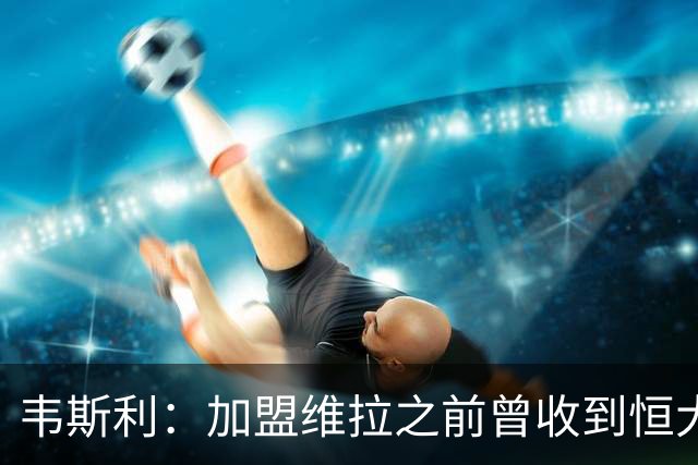 韦斯利：加盟维拉之前曾收到恒大邀约 希望为深圳赢得冠军